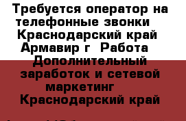 Требуется оператор на телефонные звонки  - Краснодарский край, Армавир г. Работа » Дополнительный заработок и сетевой маркетинг   . Краснодарский край